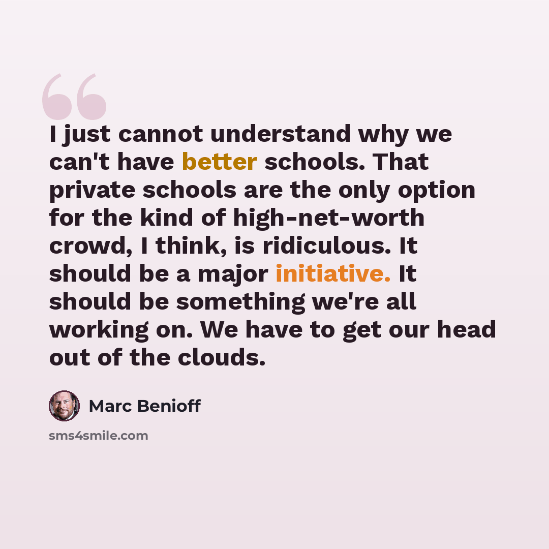 “I just cannot understand why we can't have better schools. That private schools are the only option for the kind of high-net-worth crowd, I think, is ridiculous. It should be a major initiative. It should be something we're all working on. We have to get our head out of the clouds.” quote by Marc Benioff