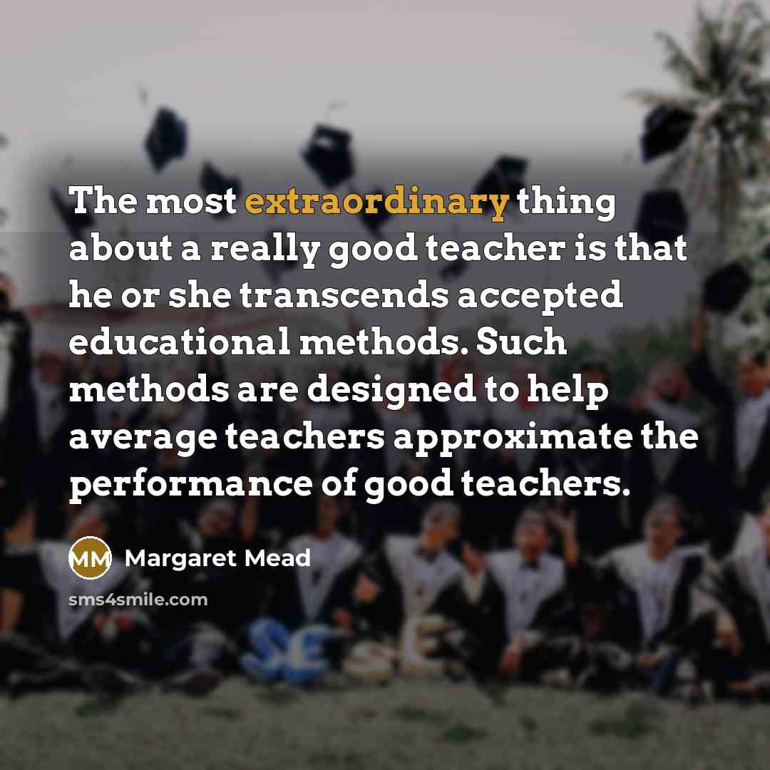 “The most extraordinary thing about a really good teacher is that he or she transcends accepted educational methods. Such methods are designed to help average teachers approximate the performance of good teachers.” quote by Margaret Mead