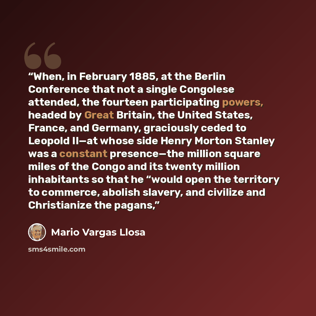 “When, in February 1885, at the Berlin Conference that not a single Congolese attended, the fourteen participating powers, headed by Great Britain, the United States, France, and Germany, graciously ceded to Leopold II—at whose side Henry Morton Stanley was a constant presence—the million square…” quote by Mario Vargas Llosa