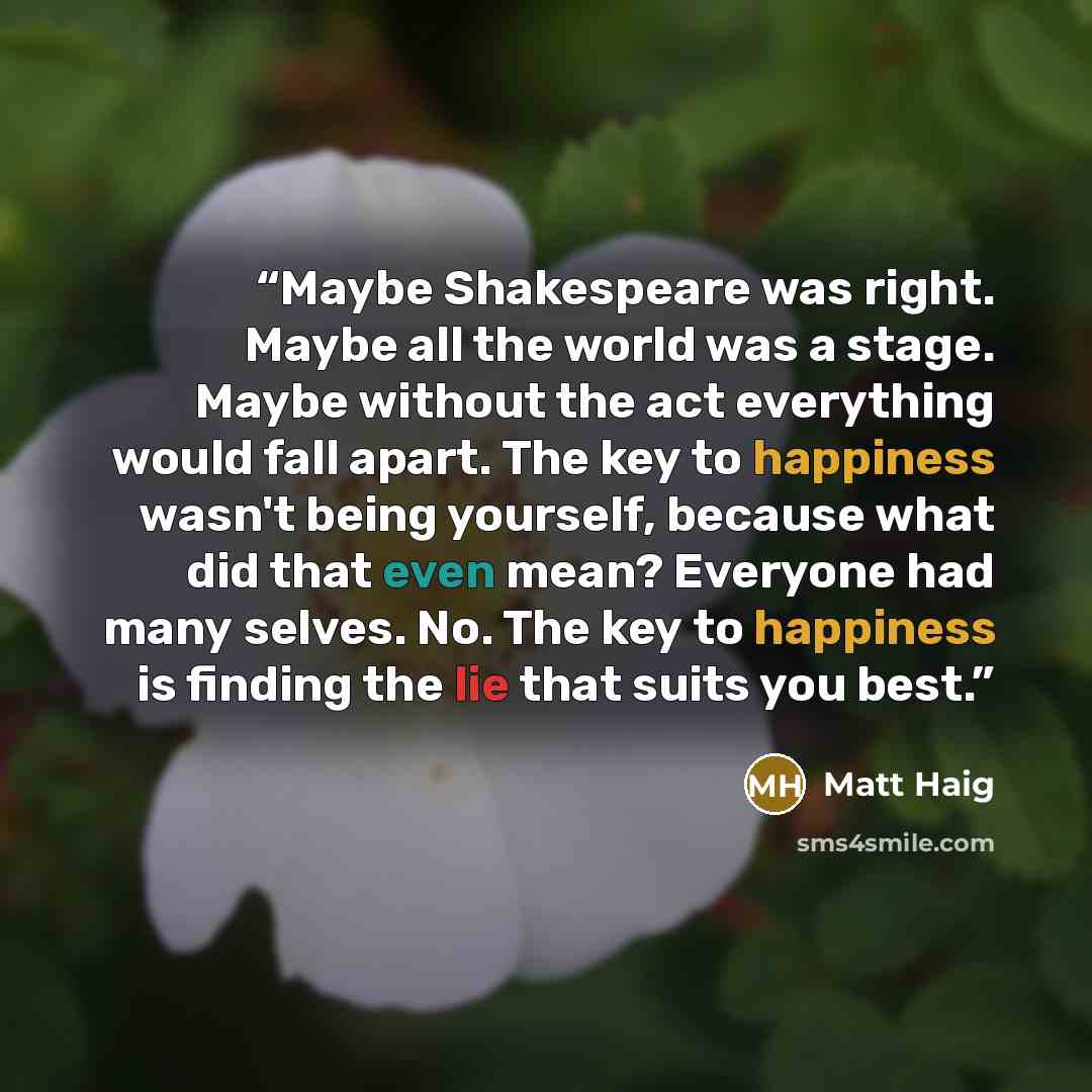 “Maybe Shakespeare was right. Maybe all the world was a stage. Maybe without the act everything would fall apart. The key to happiness wasn't being yourself, because what did that even mean? Everyone had many selves. No. The key to happiness is finding the lie that suits you best.” quote by Matt Haig