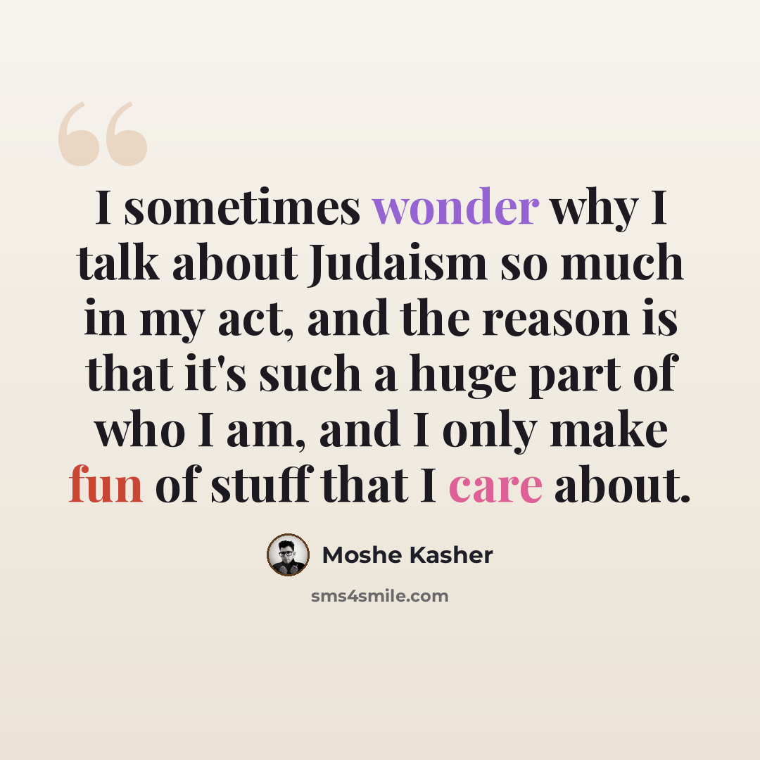 “I sometimes wonder why I talk about Judaism so much in my act, and the reason is that it's such a huge part of who I am, and I only make fun of stuff that I care about.” quote by Moshe Kasher