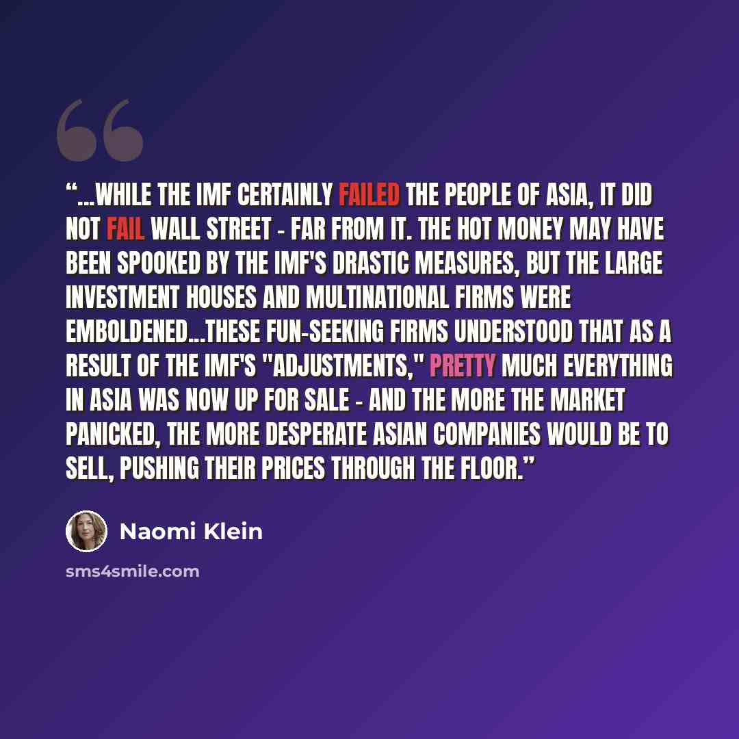 “...while the IMF certainly failed the people of Asia, it did not fail Wall Street - far from it. The hot money may have been spooked by the IMF's drastic measures, but the large investment houses and multinational firms were emboldened...These fun-seeking firms understood that as a result of the…” quote by Naomi Klein