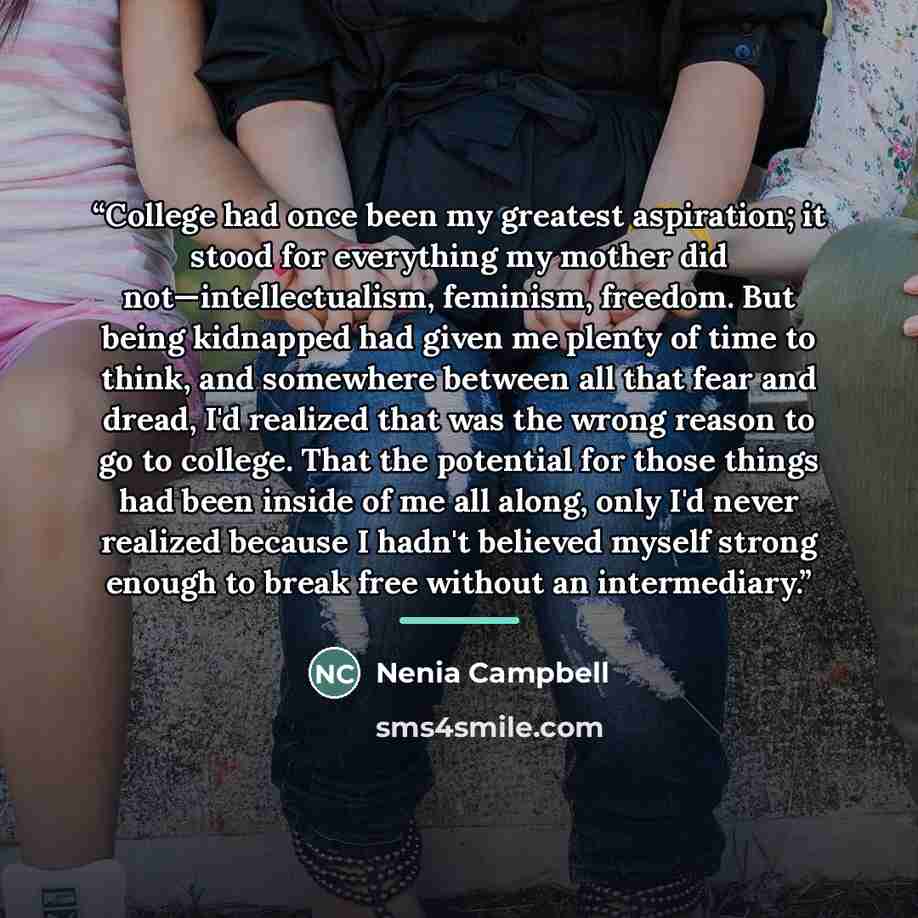 “College had once been my greatest aspiration; it stood for everything my mother did not—intellectualism, feminism, freedom. But being kidnapped had given me plenty of time to think, and somewhere between all that fear and dread, I'd realized that was the wrong reason to go to college. That the…” quote by Nenia Campbell