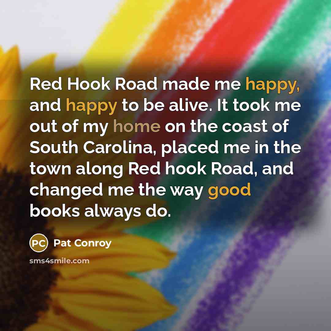 “Red Hook Road made me happy, and happy to be alive. It took me out of my home on the coast of South Carolina, placed me in the town along Red hook Road, and changed me the way good books always do.” quote by Pat Conroy