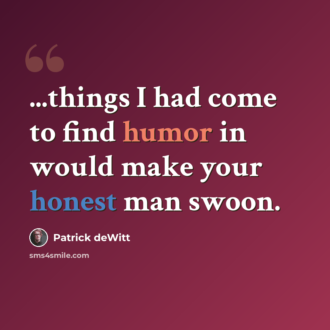 “...things I had come to find humor in would make your honest man swoon.” quote by Patrick deWitt