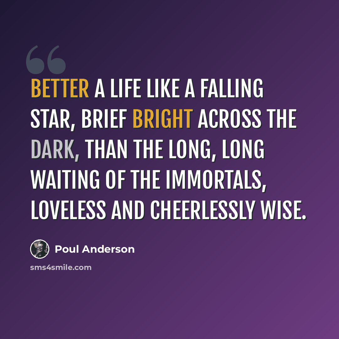 “Better a life like a falling star, brief bright across the dark, than the long, long waiting of the immortals, loveless and cheerlessly wise.” quote by Poul Anderson