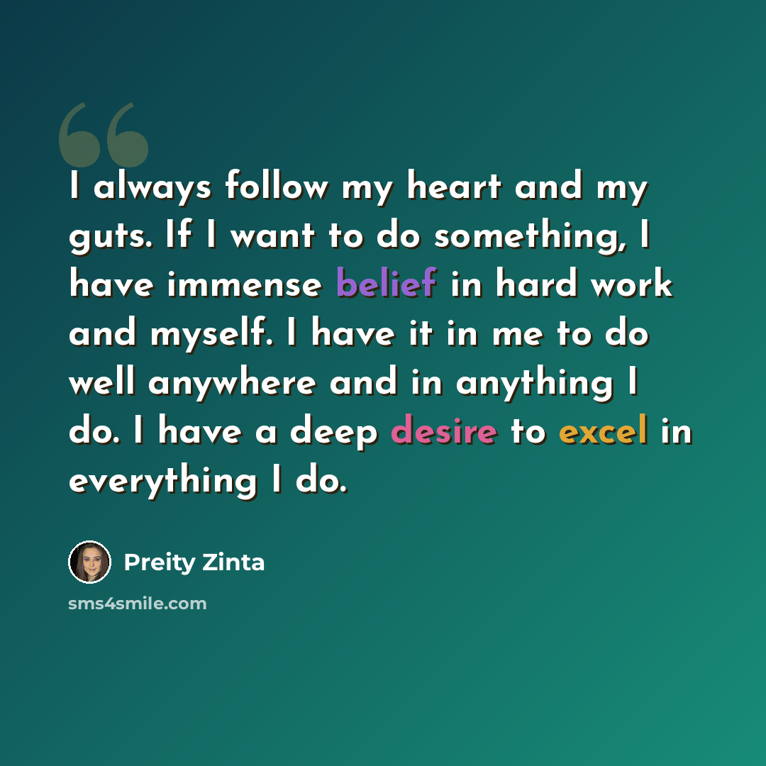 “I always follow my heart and my guts. If I want to do something, I have immense belief in hard work and myself. I have it in me to do well anywhere and in anything I do. I have a deep desire to excel in everything I do.” quote by Preity Zinta