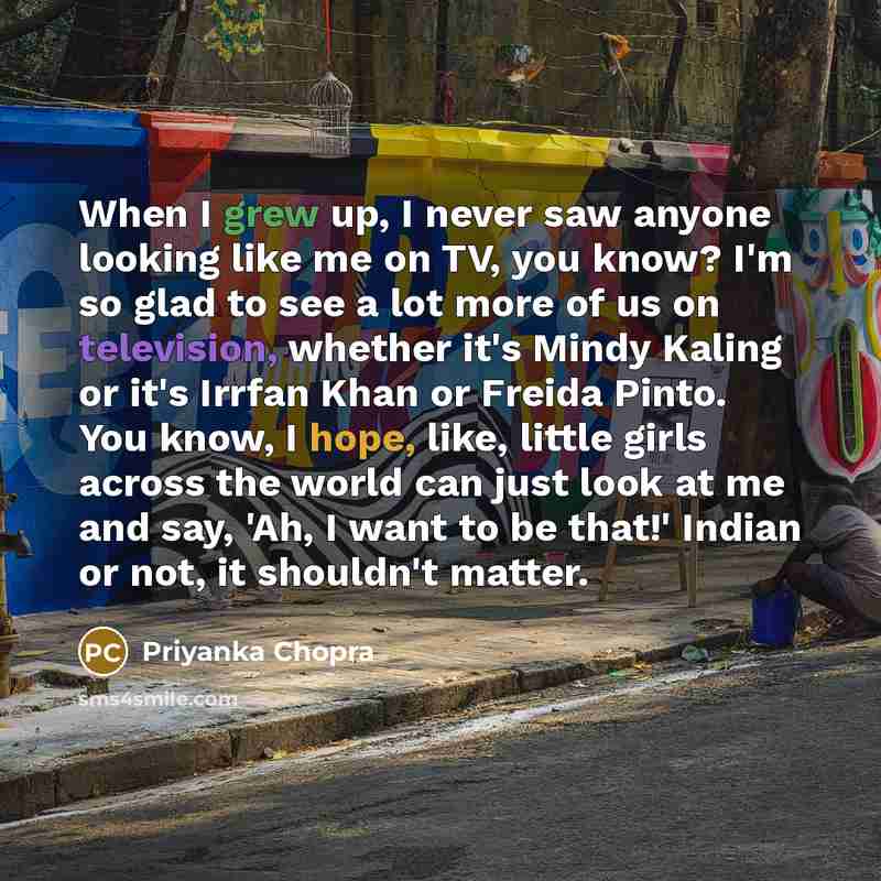 “When I grew up, I never saw anyone looking like me on TV, you know? I'm so glad to see a lot more of us on television, whether it's Mindy Kaling or it's Irrfan Khan or Freida Pinto. You know, I hope, like, little girls across the world can just look at me and say, 'Ah, I want to be that!' Indian…” quote by Priyanka Chopra