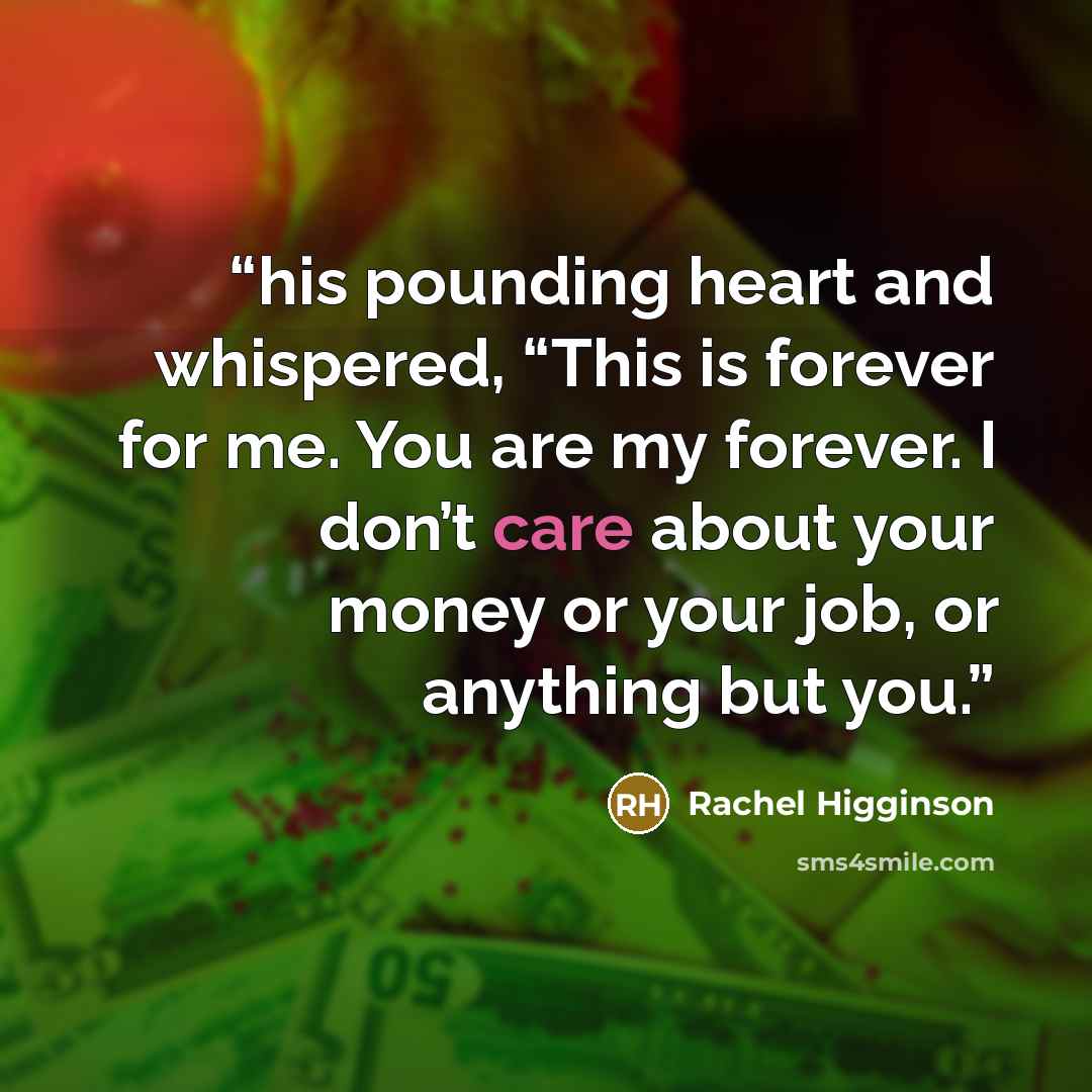 “his pounding heart and whispered, “This is forever for me. You are my forever. I don’t care about your money or your job, or anything but you.” quote by Rachel Higginson
