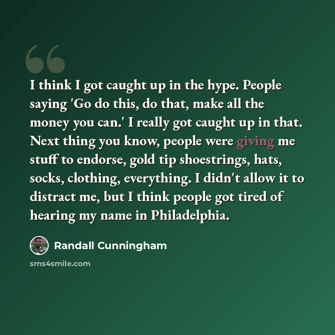 “I think I got caught up in the hype. People saying 'Go do this, do that, make all the money you can.' I really got caught up in that. Next thing you know, people were giving me stuff to endorse, gold tip shoestrings, hats, socks, clothing, everything. I didn't allow it to distract me, but I think…” quote by Randall Cunningham