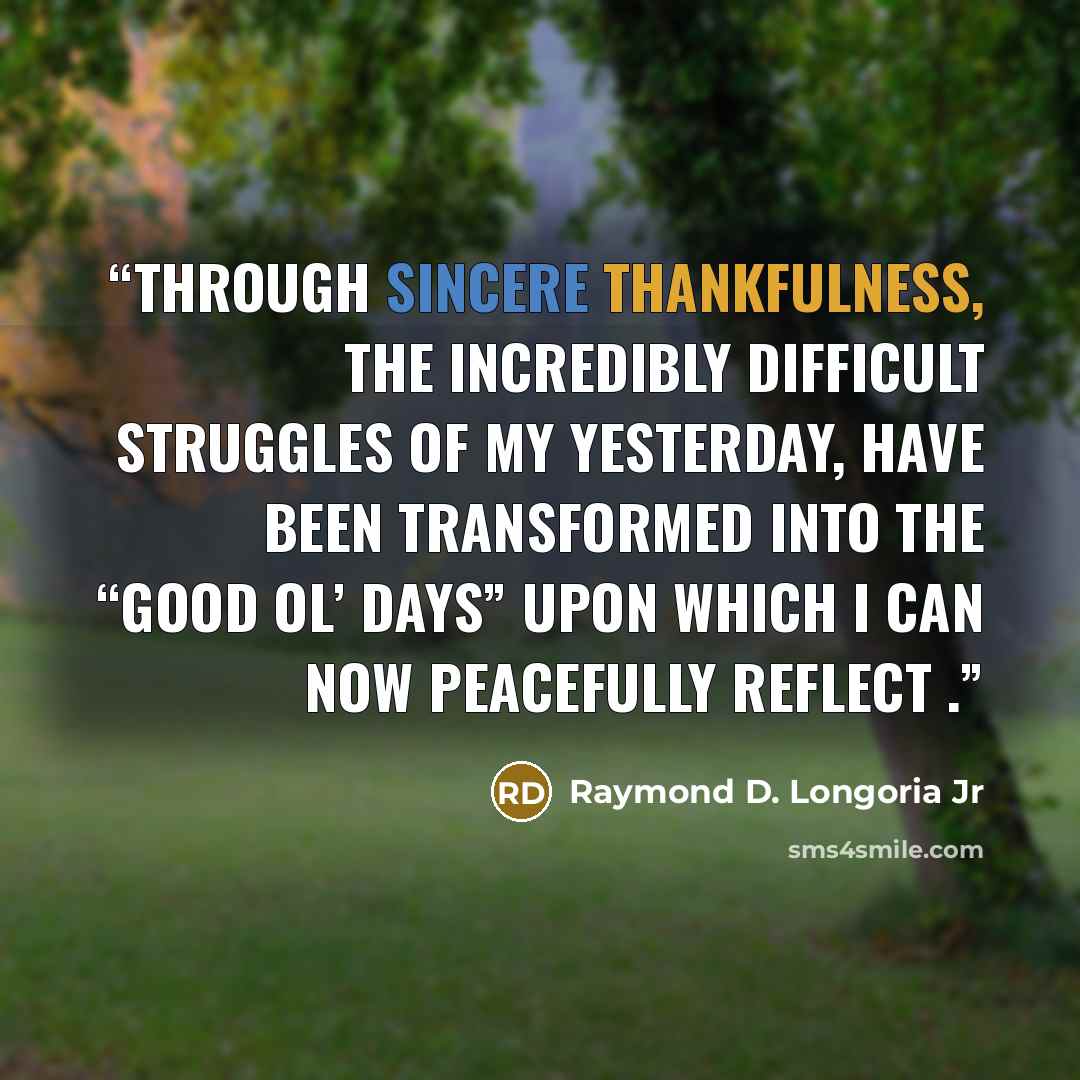“Through sincere Thankfulness, the incredibly difficult struggles of my yesterday, have been transformed into the “Good ol’ Days” upon which I can now Peacefully reflect .” quote by Raymond D. Longoria Jr