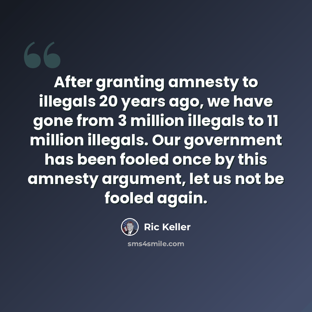 “After granting amnesty to illegals 20 years ago, we have gone from 3 million illegals to 11 million illegals. Our government has been fooled once by this amnesty argument, let us not be fooled again.” quote by Ric Keller