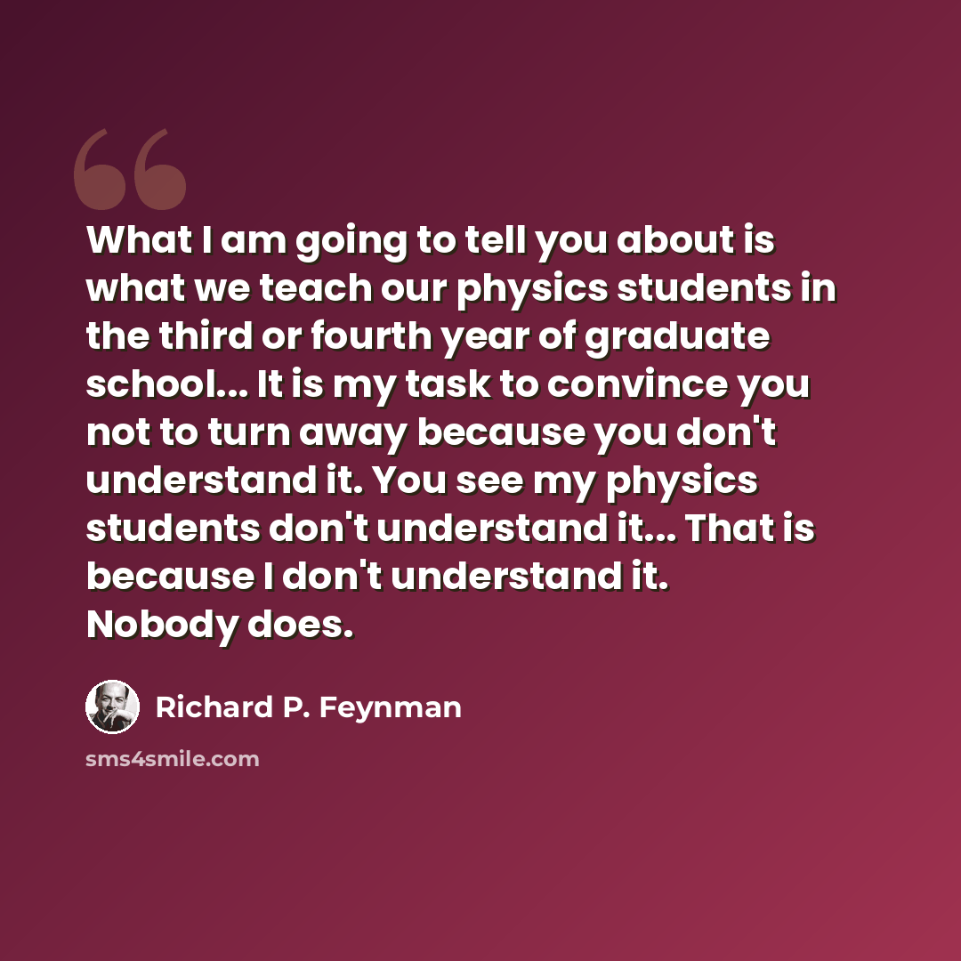 “What I am going to tell you about is what we teach our physics students in the third or fourth year of graduate school... It is my task to convince you not to turn away because you don't understand it. You see my physics students don't understand it... That is because I don't understand it. Nobody…” quote by Richard P. Feynman