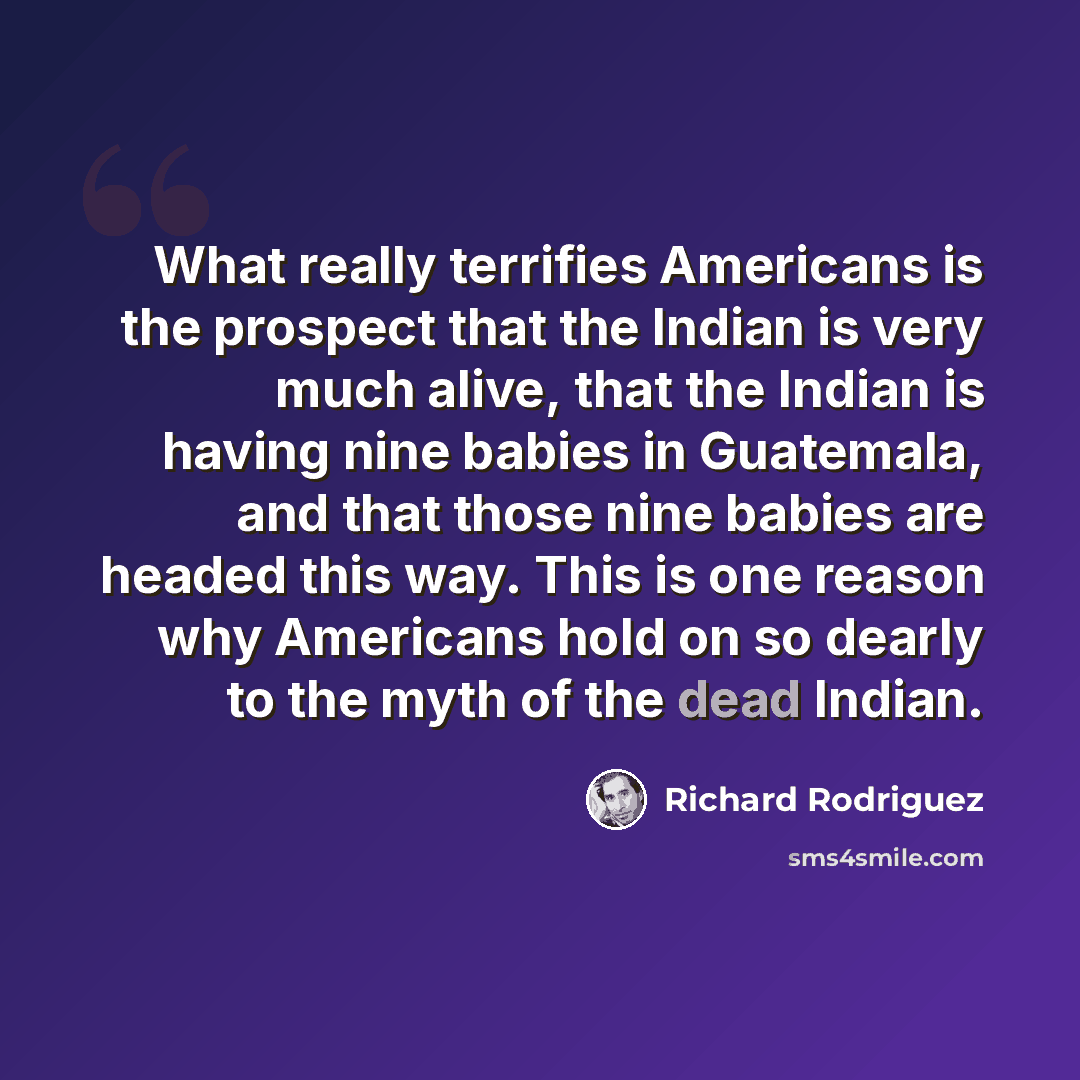 “What really terrifies Americans is the prospect that the Indian is very much alive, that the Indian is having nine babies in Guatemala, and that those nine babies are headed this way. This is one reason why Americans hold on so dearly to the myth of the dead Indian.” quote by Richard Rodriguez