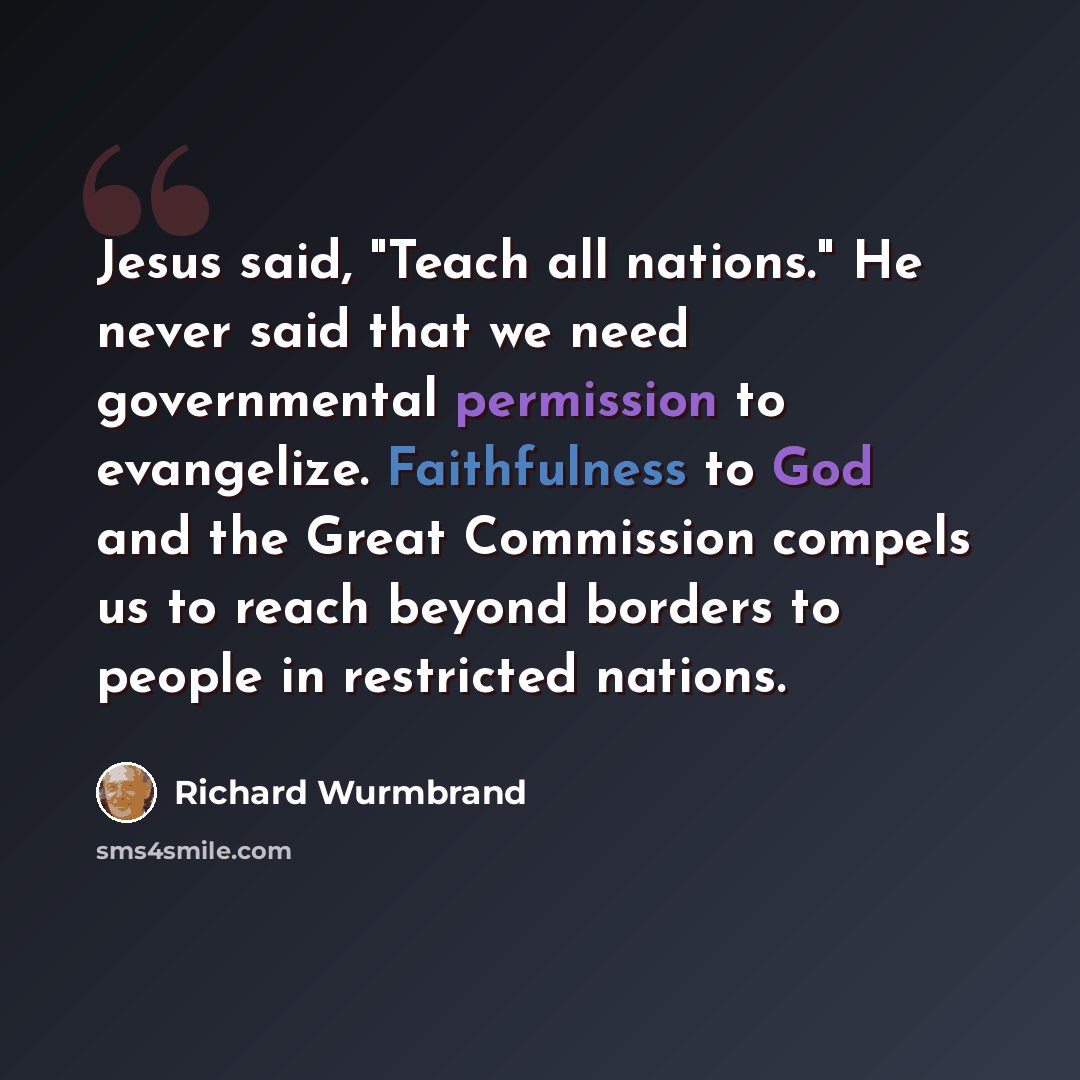 “Jesus said, "Teach all nations." He never said that we need governmental permission to evangelize. Faithfulness to God and the Great Commission compels us to reach beyond borders to people in restricted nations.” quote by Richard Wurmbrand