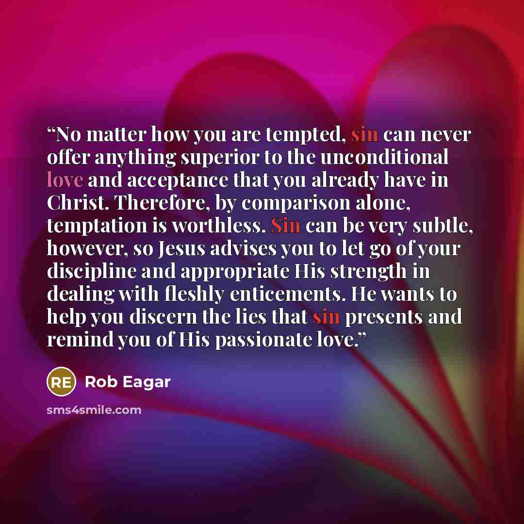 “No matter how you are tempted, sin can never offer anything superior to the unconditional love and acceptance that you already have in Christ. Therefore, by comparison alone, temptation is worthless. Sin can be very subtle, however, so Jesus advises you to let go of your discipline and appropriate…” quote by Rob Eagar