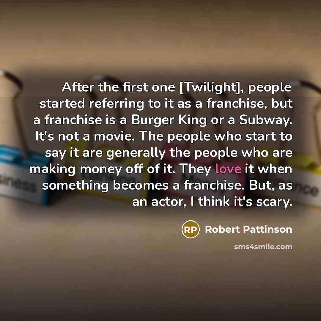 “After the first one [Twilight], people started referring to it as a franchise, but a franchise is a Burger King or a Subway. It's not a movie. The people who start to say it are generally the people who are making money off of it. They love it when something becomes a franchise. But, as an actor…” quote by Robert Pattinson