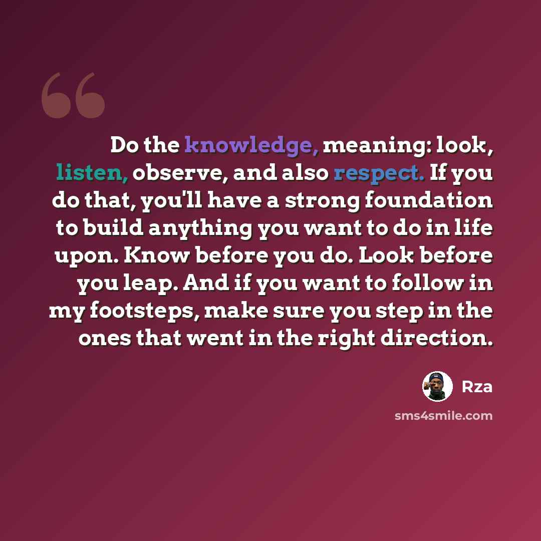 “Do the knowledge, meaning: look, listen, observe, and also respect. If you do that, you'll have a strong foundation to build anything you want to do in life upon. Know before you do. Look before you leap. And if you want to follow in my footsteps, make sure you step in the ones that went in the…” quote by RZA