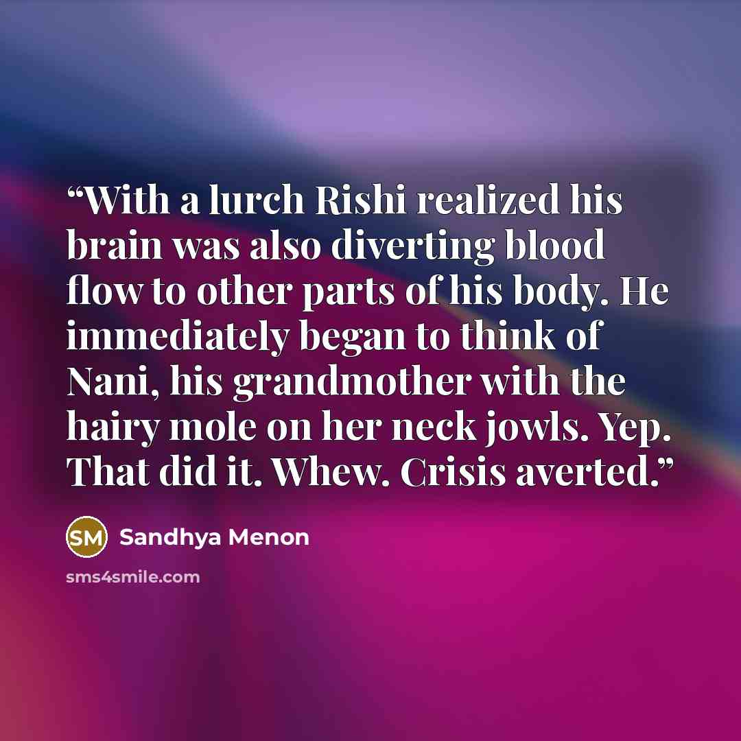 “With a lurch Rishi realized his brain was also diverting blood flow to other parts of his body. He immediately began to think of Nani, his grandmother with the hairy mole on her neck jowls. Yep. That did it. Whew. Crisis averted.” quote by Sandhya Menon