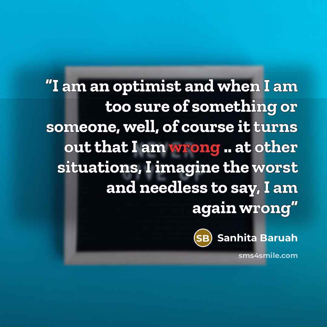 “I am an optimist and when I am too sure of something or someone, well, of course it turns out that I am wrong .. at other situations, I imagine the worst and needless to say, I am again wrong” quote by Sanhita Baruah