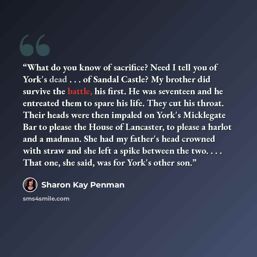 “What do you know of sacrifice? Need I tell you of York's dead . . . of Sandal Castle? My brother did survive the battle, his first. He was seventeen and he entreated them to spare his life. They cut his throat. Their heads were then impaled on York's Micklegate Bar to please the House of…” quote by Sharon Kay Penman