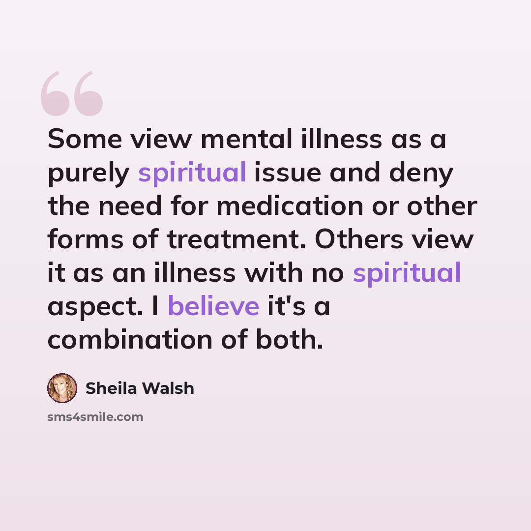 “Some view mental illness as a purely spiritual issue and deny the need for medication or other forms of treatment. Others view it as an illness with no spiritual aspect. I believe it's a combination of both.” quote by Sheila Walsh