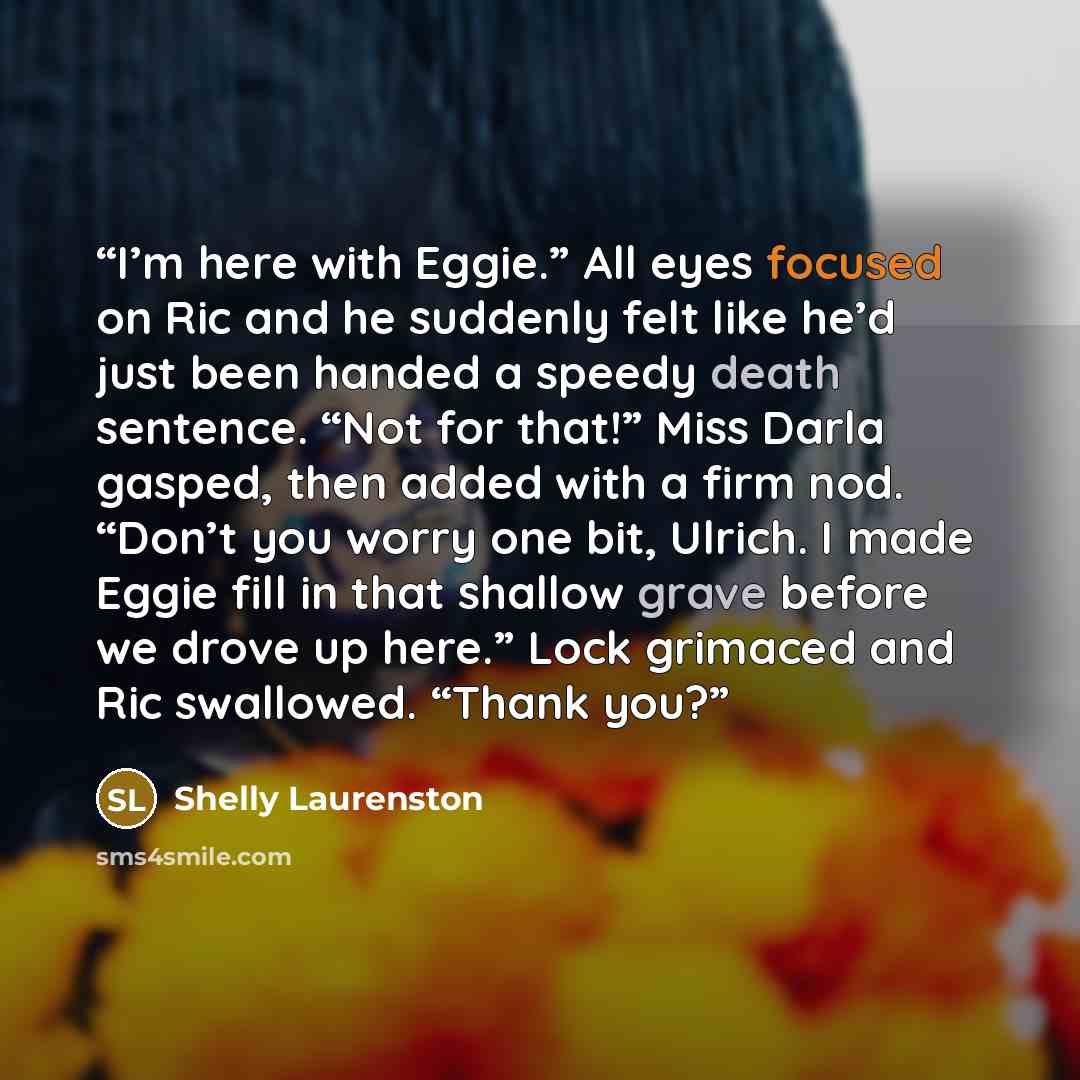“I’m here with Eggie.” All eyes focused on Ric and he suddenly felt like he’d just been handed a speedy death sentence. “Not for that!” Miss Darla gasped, then added with a firm nod. “Don’t you worry one bit, Ulrich. I made Eggie fill in that shallow grave before we drove up here.” Lock grimaced…” quote by Shelly Laurenston