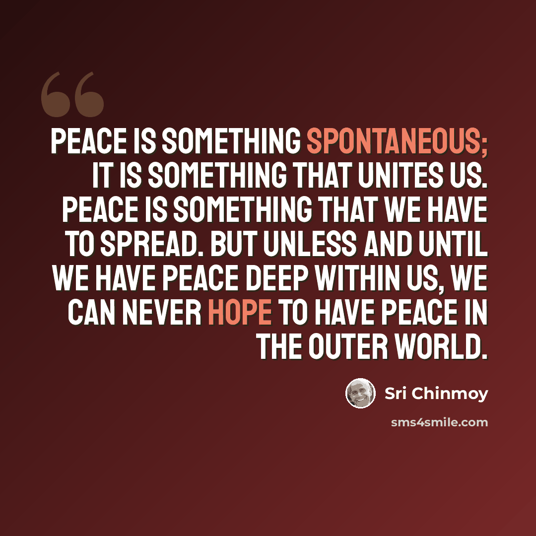 “Peace is something spontaneous; it is something that unites us. Peace is something that we have to spread. But unless and until we have peace deep within us, we can never hope to have peace in the outer world.” quote by Sri Chinmoy