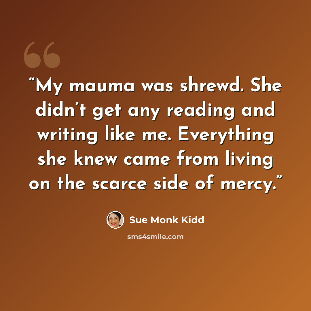 “My mauma was shrewd. She didn’t get any reading and writing like me. Everything she knew came from living on the scarce side of mercy.” quote by Sue Monk Kidd