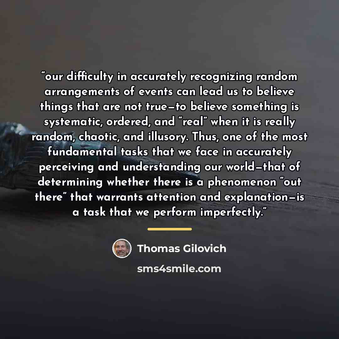 “our difficulty in accurately recognizing random arrangements of events can lead us to believe things that are not true—to believe something is systematic, ordered, and “real” when it is really random, chaotic, and illusory. Thus, one of the most fundamental tasks that we face in accurately…” quote by Thomas Gilovich
