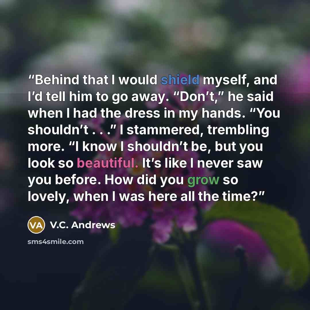“Behind that I would shield myself, and I’d tell him to go away. “Don’t,” he said when I had the dress in my hands. “You shouldn’t . . .” I stammered, trembling more. “I know I shouldn’t be, but you look so beautiful. It’s like I never saw you before. How did you grow so lovely, when I was here all…” quote by V.C. Andrews
