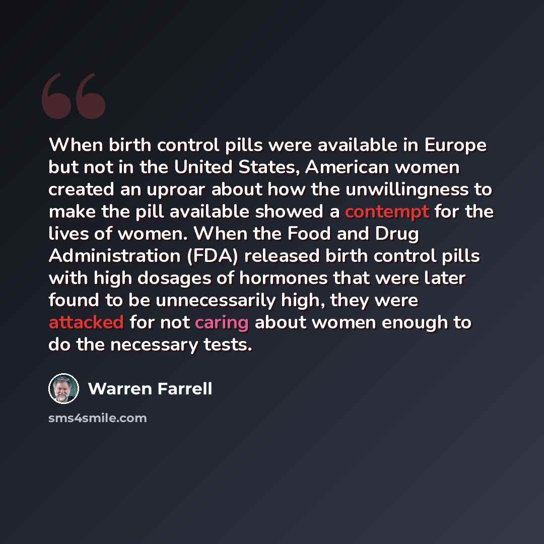 “When birth control pills were available in Europe but not in the United States, American women created an uproar about how the unwillingness to make the pill available showed a contempt for the lives of women. When the Food and Drug Administration (FDA) released birth control pills with high…” quote by Warren Farrell