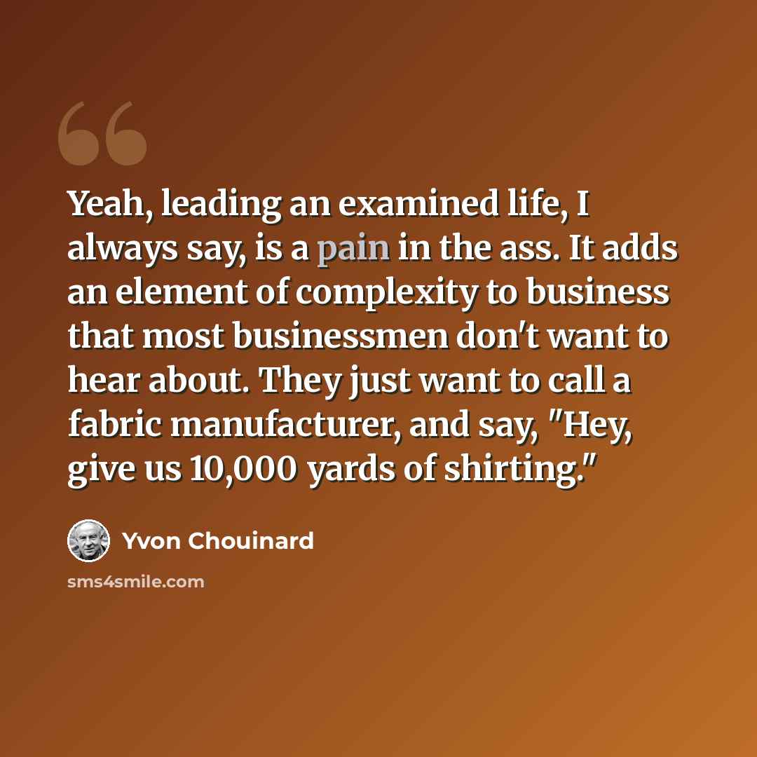 “Yeah, leading an examined life, I always say, is a pain in the ass. It adds an element of complexity to business that most businessmen don't want to hear about. They just want to call a fabric manufacturer, and say, "Hey, give us 10,000 yards of shirting."” quote by Yvon Chouinard
