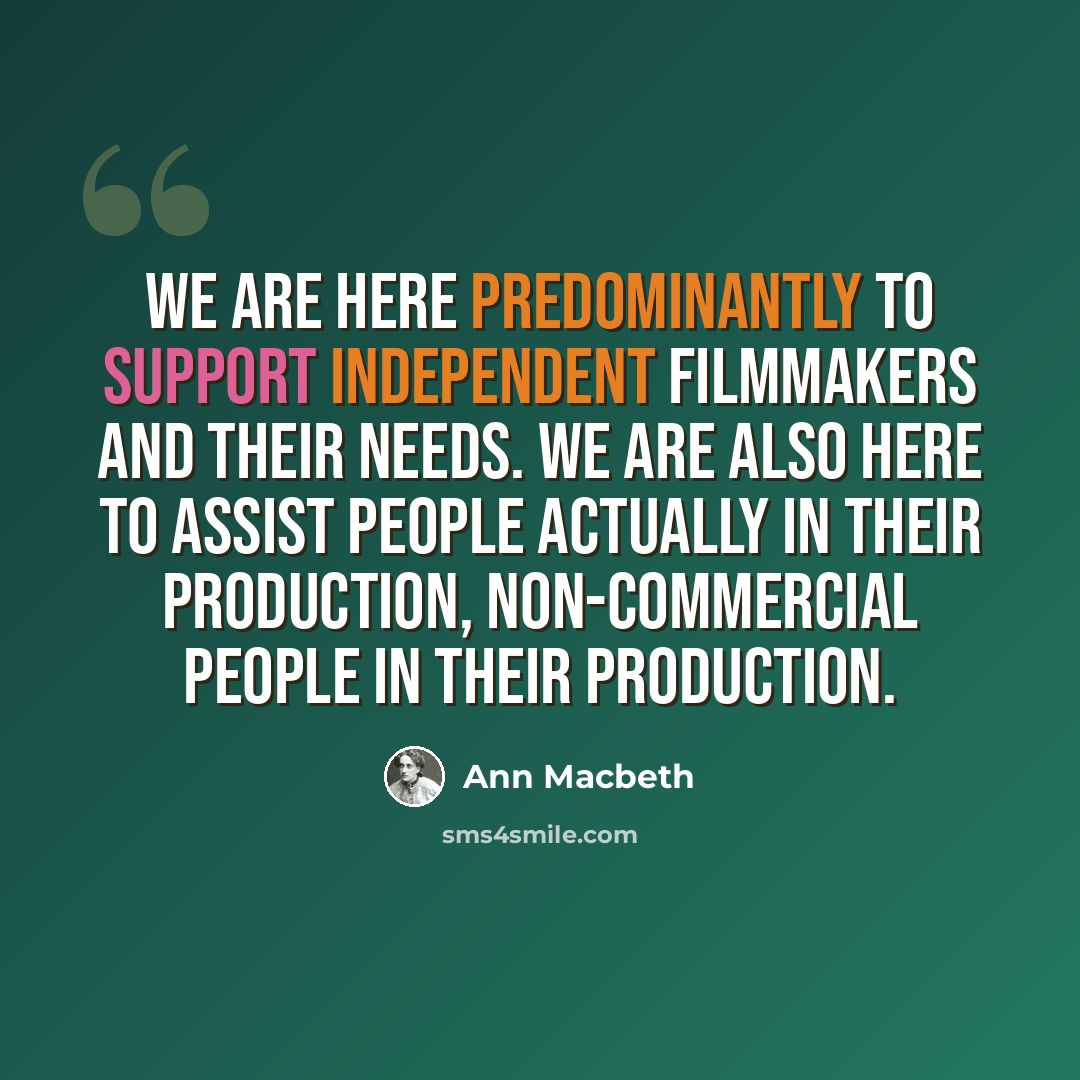“We are here predominantly to support independent filmmakers and their needs. We are also here to assist people actually in their production, non-commercial people in their production.” quote by Ann Macbeth