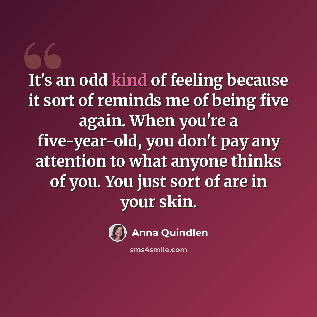 “It's an odd kind of feeling because it sort of reminds me of being five again. When you're a five-year-old, you don't pay any attention to what anyone thinks of you. You just sort of are in your skin.” quote by Anna Quindlen