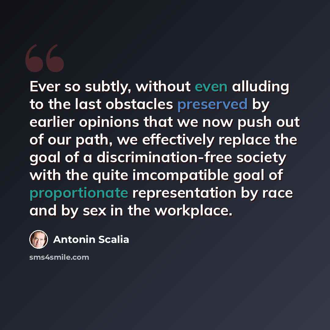 “Ever so subtly, without even alluding to the last obstacles preserved by earlier opinions that we now push out of our path, we effectively replace the goal of a discrimination-free society with the quite imcompatible goal of proportionate representation by race and by sex in the workplace.” quote by Antonin Scalia