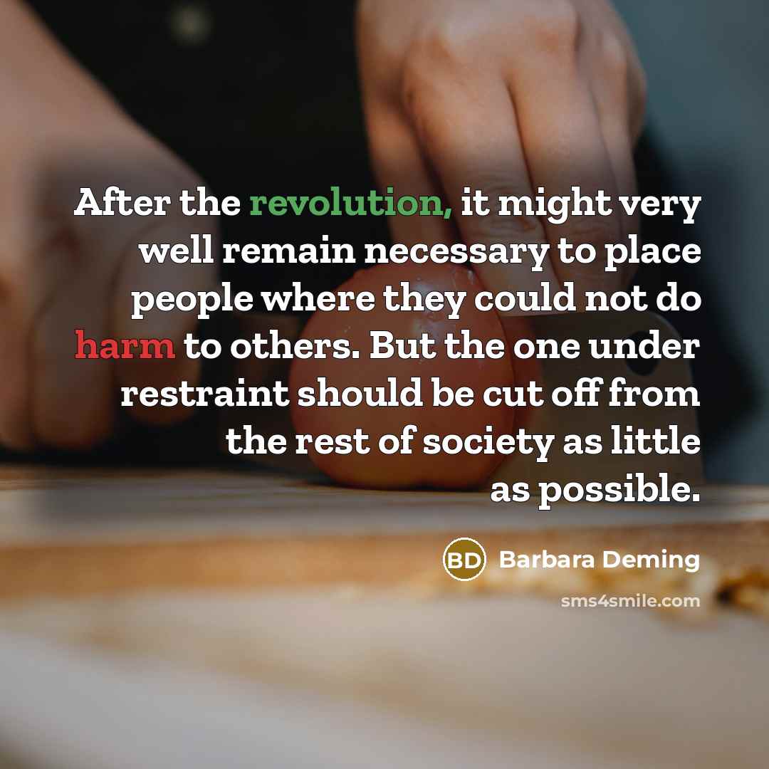 “After the revolution, it might very well remain necessary to place people where they could not do harm to others. But the one under restraint should be cut off from the rest of society as little as possible.” quote by Barbara Deming