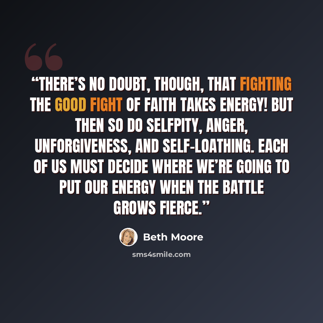 “There’s no doubt, though, that fighting the good fight of faith takes energy! But then so do selfpity, anger, unforgiveness, and self-loathing. Each of us must decide where we’re going to put our energy when the battle grows fierce.” quote by Beth Moore
