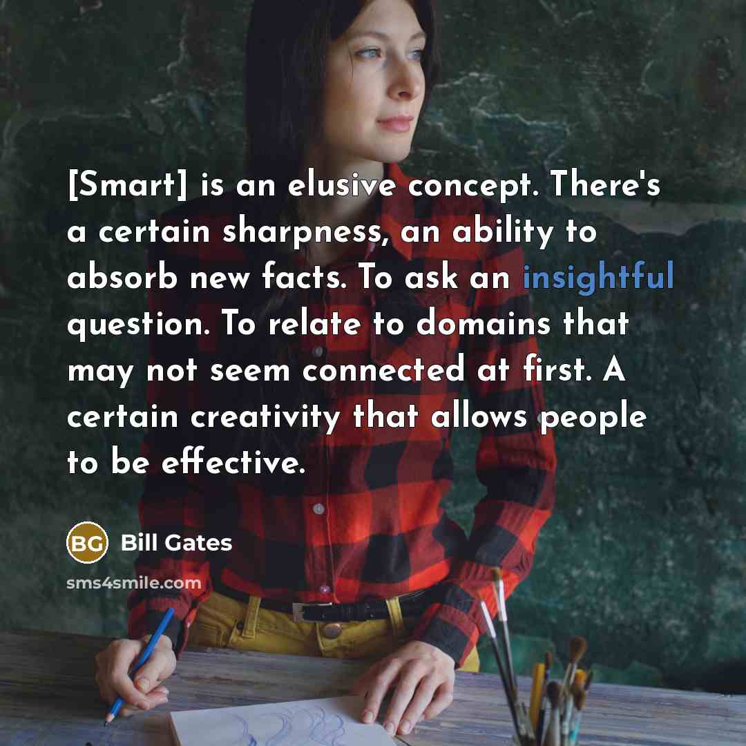 “[Smart] is an elusive concept. There's a certain sharpness, an ability to absorb new facts. To ask an insightful question. To relate to domains that may not seem connected at first. A certain creativity that allows people to be effective.” quote by Bill Gates