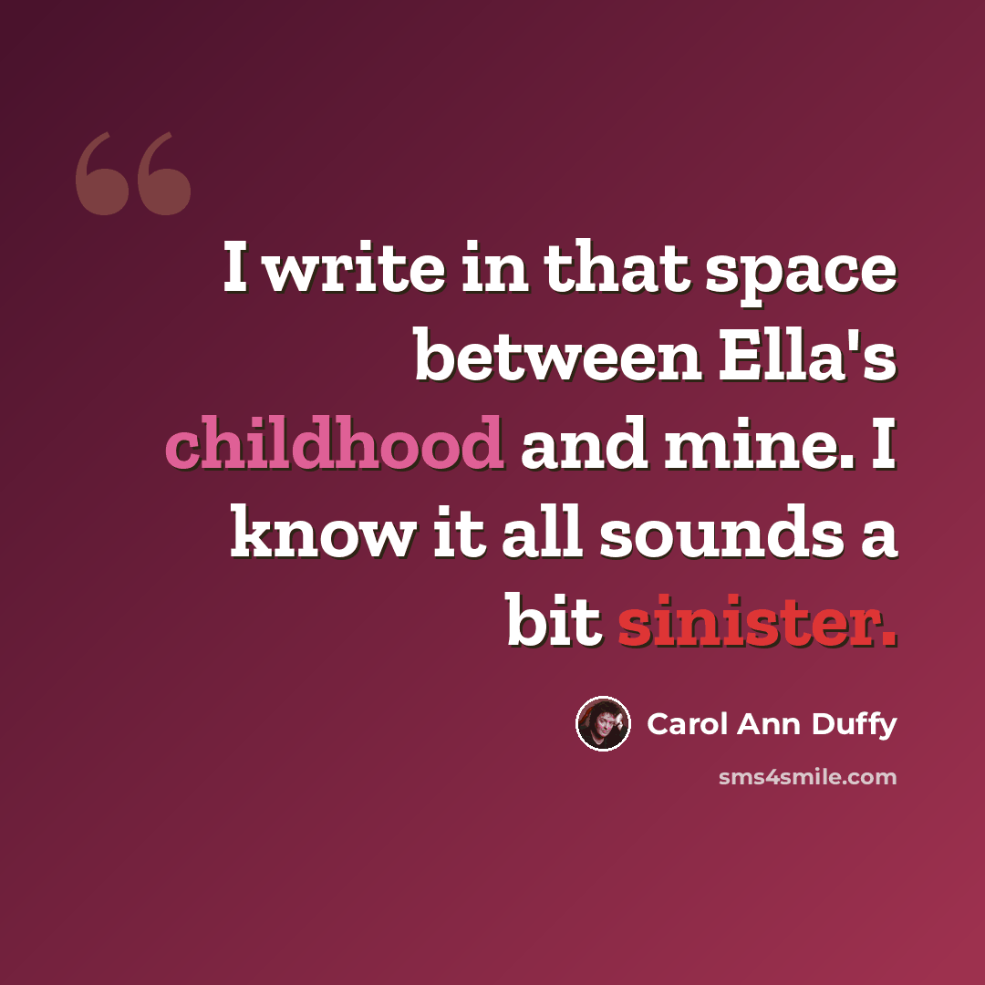 “I write in that space between Ella's childhood and mine. I know it all sounds a bit sinister.” quote by Carol Ann Duffy