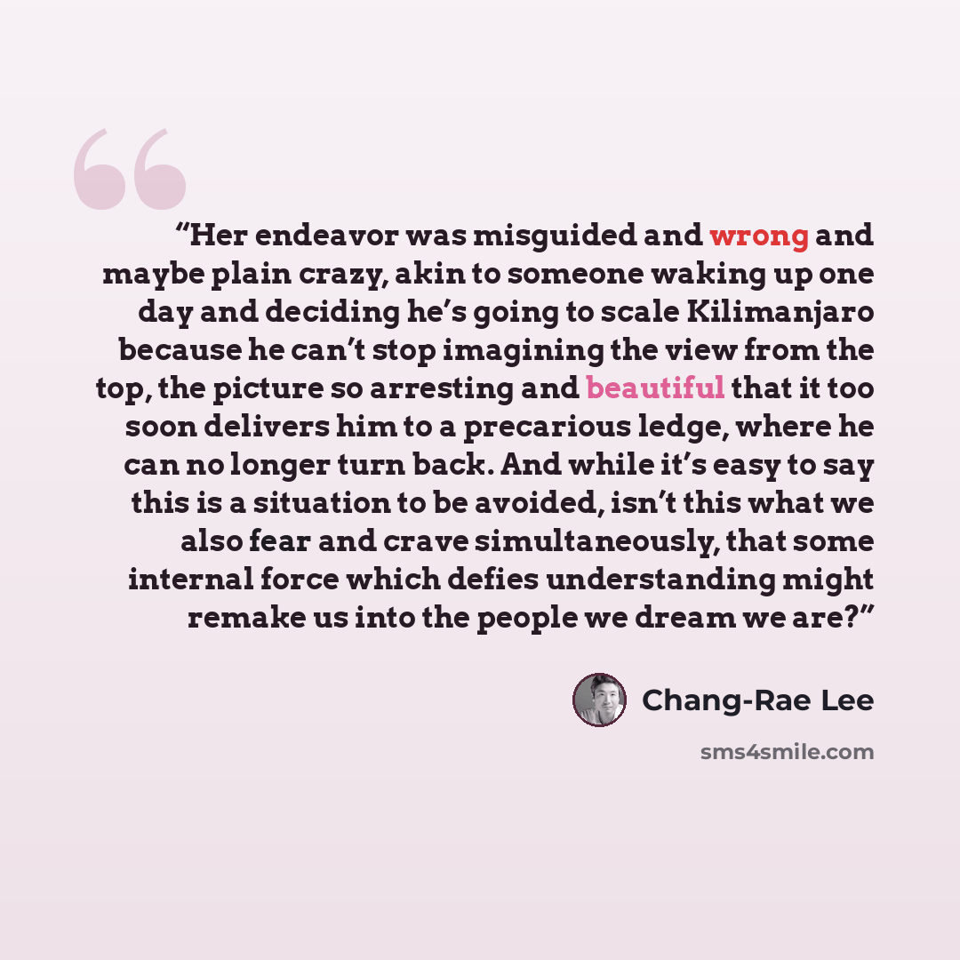 “Her endeavor was misguided and wrong and maybe plain crazy, akin to someone waking up one day and deciding he’s going to scale Kilimanjaro because he can’t stop imagining the view from the top, the picture so arresting and beautiful that it too soon delivers him to a precarious ledge, where he can…” quote by Chang-rae Lee