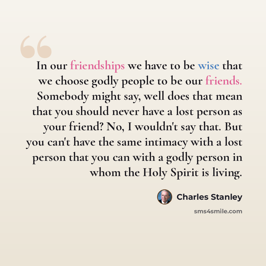 “In our friendships we have to be wise that we choose godly people to be our friends. Somebody might say, well does that mean that you should never have a lost person as your friend? No, I wouldn't say that. But you can't have the same intimacy with a lost person that you can with a godly person in…” quote by Charles Stanley
