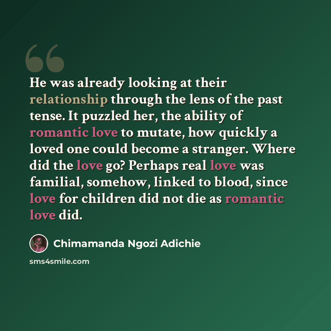 “He was already looking at their relationship through the lens of the past tense. It puzzled her, the ability of romantic love to mutate, how quickly a loved one could become a stranger. Where did the love go? Perhaps real love was familial, somehow, linked to blood, since love for children did not…” quote by Chimamanda Ngozi Adichie