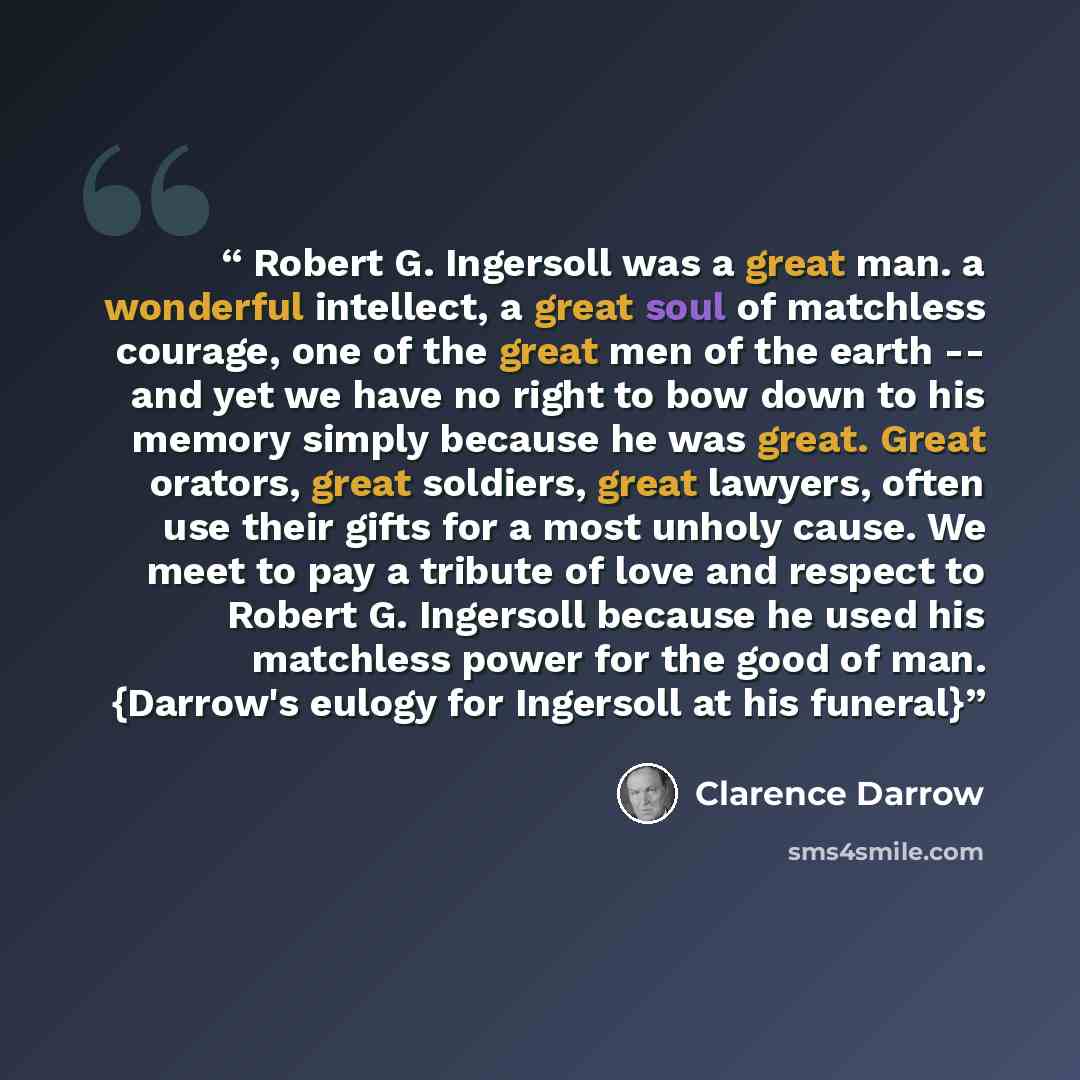 “Robert G. Ingersoll was a great man. a wonderful intellect, a great soul of matchless courage, one of the great men of the earth -- and yet we have no right to bow down to his memory simply because he was great. Great orators, great soldiers, great lawyers, often use their gifts for a most unholy…” quote by Clarence Darrow