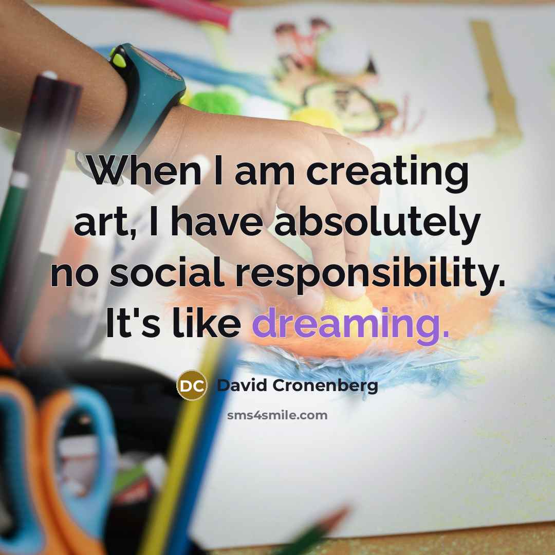 “When I am creating art, I have absolutely no social responsibility. It's like dreaming.” quote by David Cronenberg
