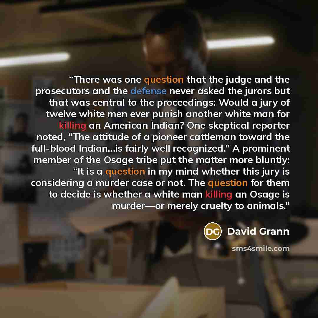 “There was one question that the judge and the prosecutors and the defense never asked the jurors but that was central to the proceedings: Would a jury of twelve white men ever punish another white man for killing an American Indian? One skeptical reporter noted, “The attitude of a pioneer…” quote by David Grann