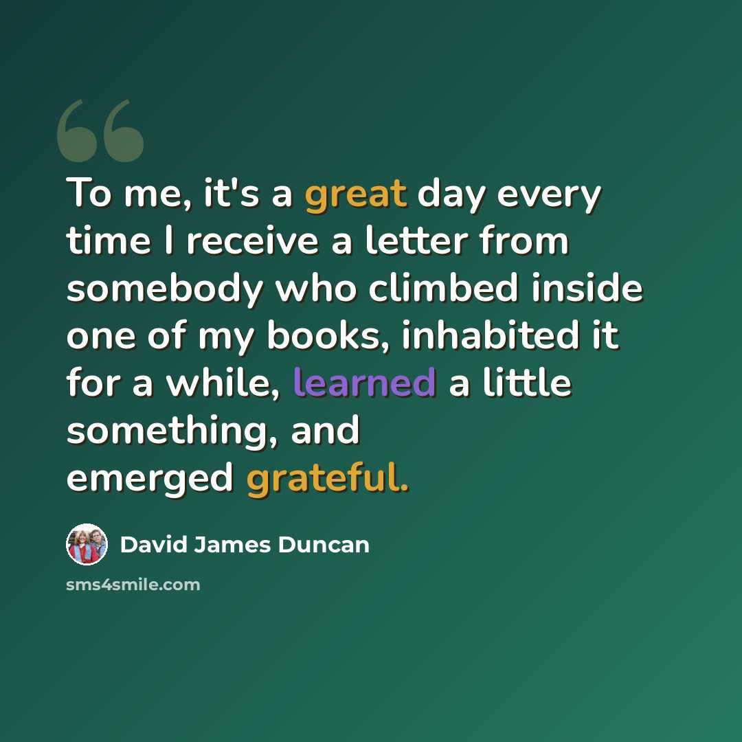 “To me, it's a great day every time I receive a letter from somebody who climbed inside one of my books, inhabited it for a while, learned a little something, and emerged grateful.” quote by David James Duncan