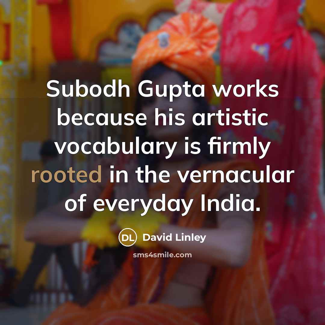 “Subodh Gupta works because his artistic vocabulary is firmly rooted in the vernacular of everyday India.” quote by David Linley
