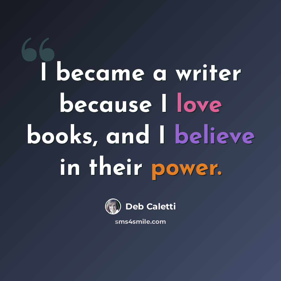 “I became a writer because I love books, and I believe in their power.” quote by Deb Caletti