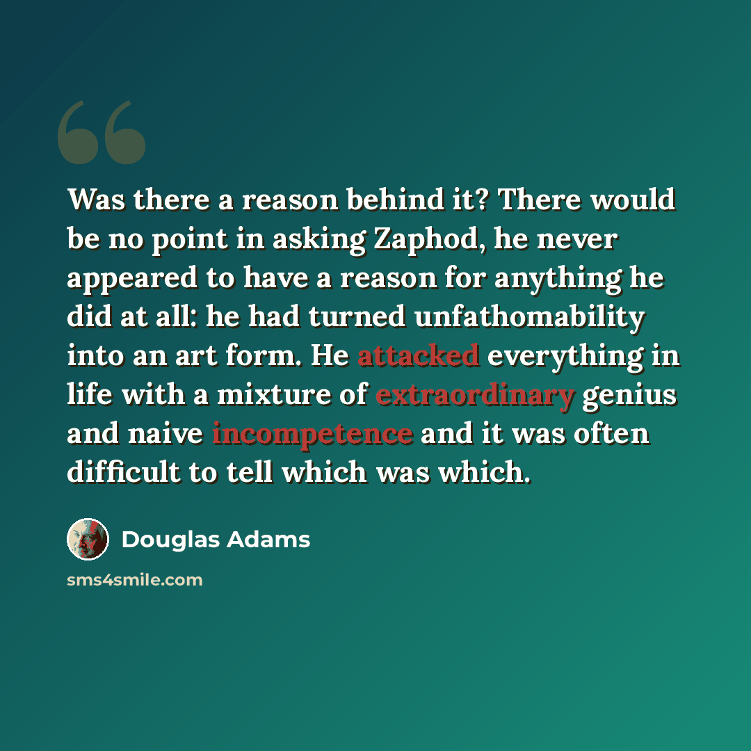 “Was there a reason behind it? There would be no point in asking Zaphod, he never appeared to have a reason for anything he did at all: he had turned unfathomability into an art form. He attacked everything in life with a mixture of extraordinary genius and naive incompetence and it was often…” quote by Douglas Adams